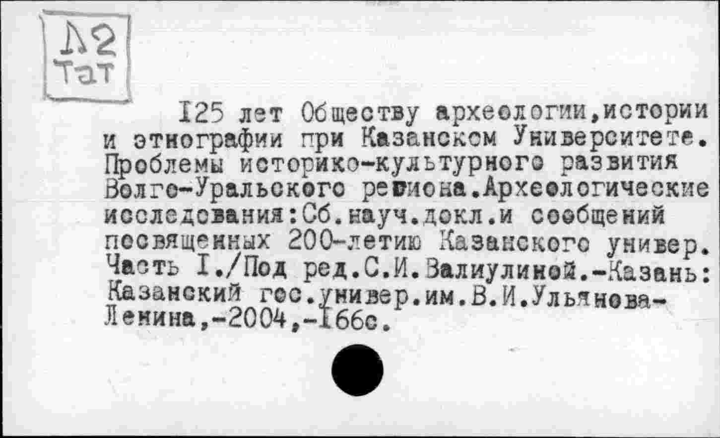 ﻿125 лет Обществу археологии,истории и этнографии при Казанском Университете. Проблемы историко-культурного развития Волго-Уральского региона.Археологические исследования:Сб.науч.докл.и сообщений посвященных 200-летию Казанского универ. Часть І./Под ред.С.И.Валиулииой.-Казань: Казанский гос.универ.им.В.И.Ульянова-Лемина,-2004	66с.